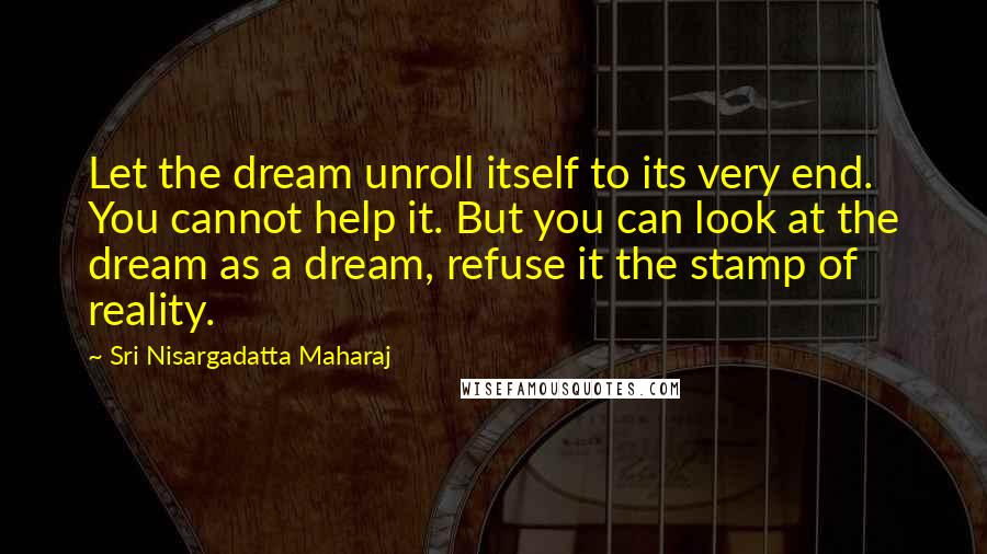 Sri Nisargadatta Maharaj Quotes: Let the dream unroll itself to its very end. You cannot help it. But you can look at the dream as a dream, refuse it the stamp of reality.