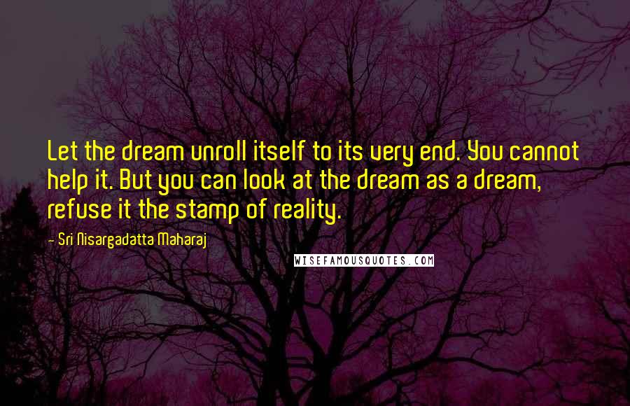 Sri Nisargadatta Maharaj Quotes: Let the dream unroll itself to its very end. You cannot help it. But you can look at the dream as a dream, refuse it the stamp of reality.