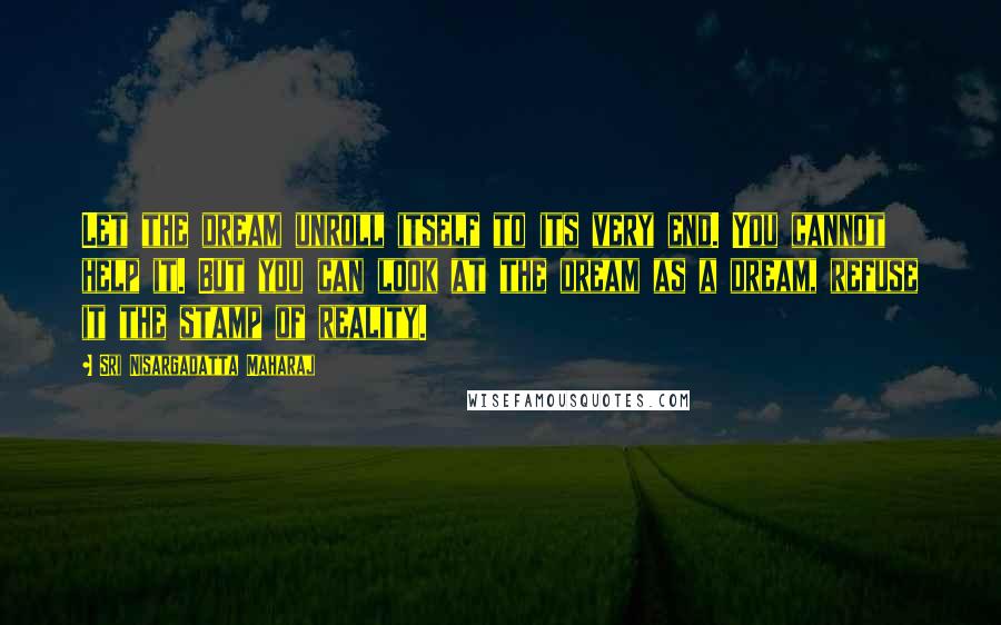 Sri Nisargadatta Maharaj Quotes: Let the dream unroll itself to its very end. You cannot help it. But you can look at the dream as a dream, refuse it the stamp of reality.