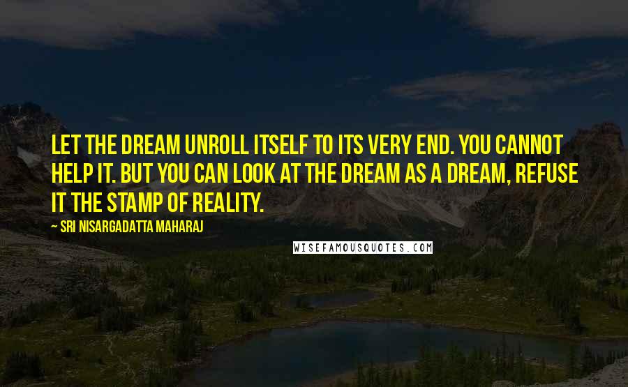 Sri Nisargadatta Maharaj Quotes: Let the dream unroll itself to its very end. You cannot help it. But you can look at the dream as a dream, refuse it the stamp of reality.