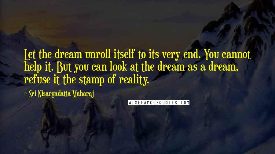 Sri Nisargadatta Maharaj Quotes: Let the dream unroll itself to its very end. You cannot help it. But you can look at the dream as a dream, refuse it the stamp of reality.