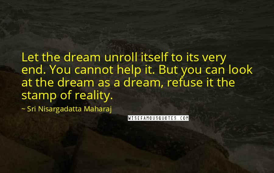 Sri Nisargadatta Maharaj Quotes: Let the dream unroll itself to its very end. You cannot help it. But you can look at the dream as a dream, refuse it the stamp of reality.