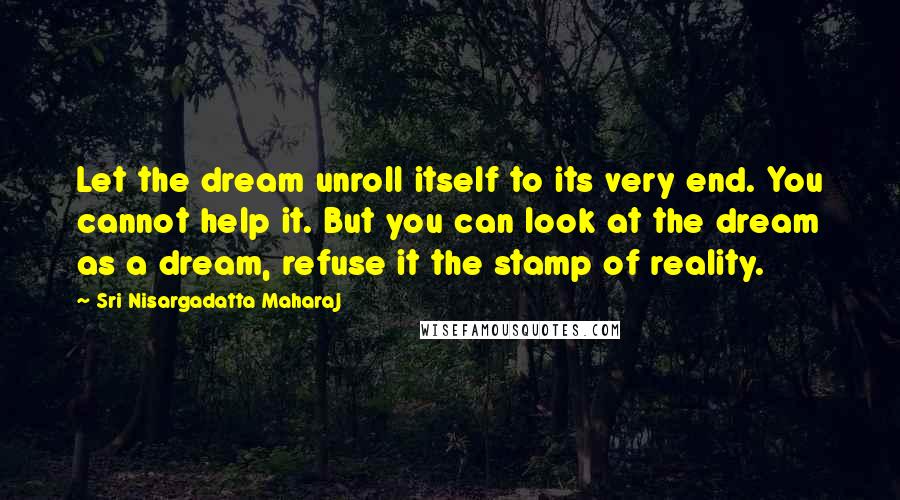 Sri Nisargadatta Maharaj Quotes: Let the dream unroll itself to its very end. You cannot help it. But you can look at the dream as a dream, refuse it the stamp of reality.