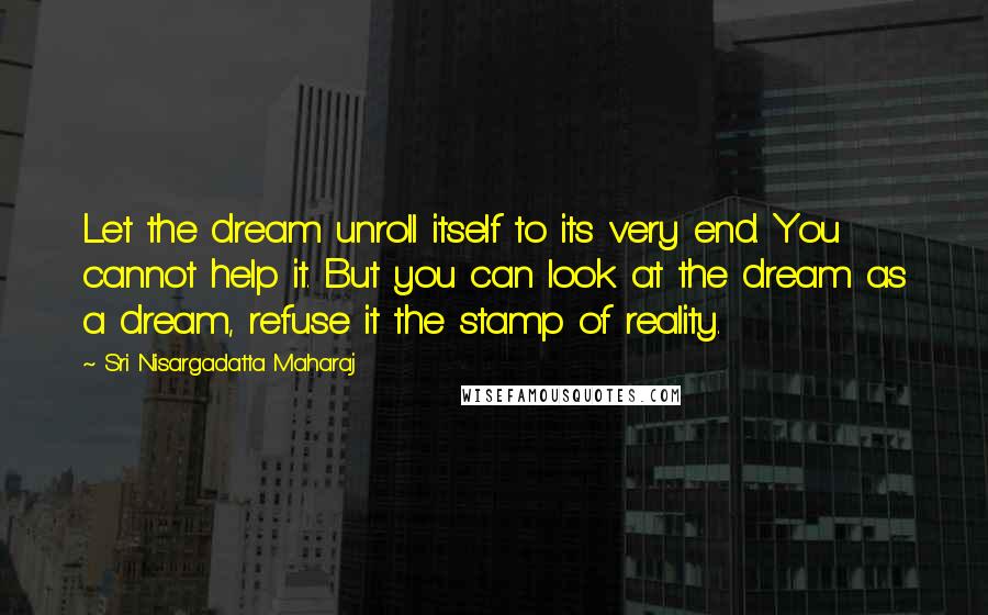 Sri Nisargadatta Maharaj Quotes: Let the dream unroll itself to its very end. You cannot help it. But you can look at the dream as a dream, refuse it the stamp of reality.