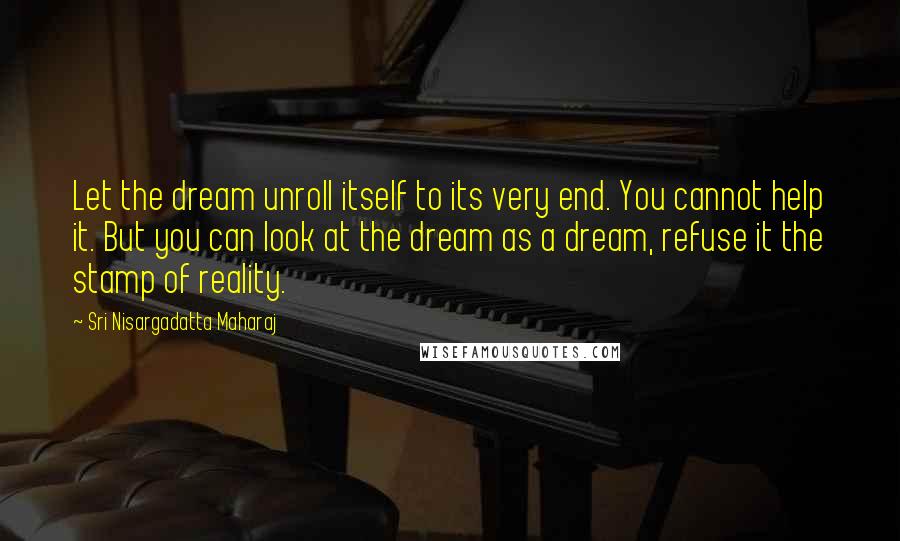 Sri Nisargadatta Maharaj Quotes: Let the dream unroll itself to its very end. You cannot help it. But you can look at the dream as a dream, refuse it the stamp of reality.