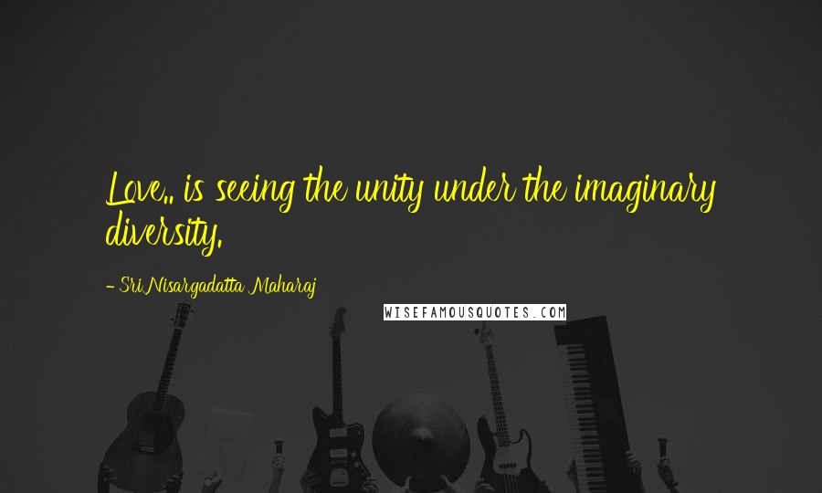 Sri Nisargadatta Maharaj Quotes: Love.. is seeing the unity under the imaginary diversity.