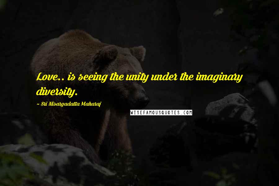 Sri Nisargadatta Maharaj Quotes: Love.. is seeing the unity under the imaginary diversity.