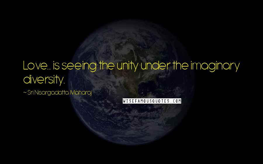 Sri Nisargadatta Maharaj Quotes: Love.. is seeing the unity under the imaginary diversity.