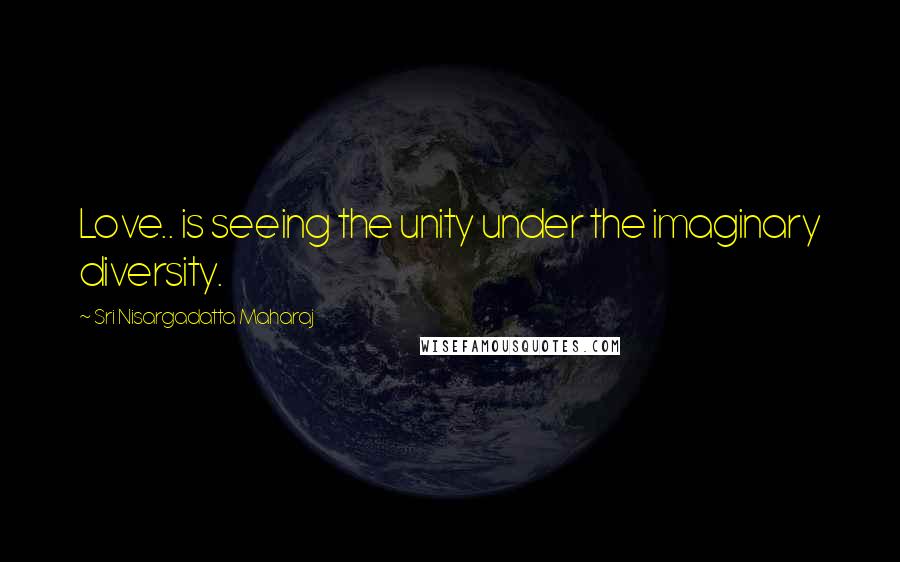 Sri Nisargadatta Maharaj Quotes: Love.. is seeing the unity under the imaginary diversity.