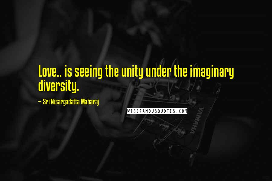 Sri Nisargadatta Maharaj Quotes: Love.. is seeing the unity under the imaginary diversity.