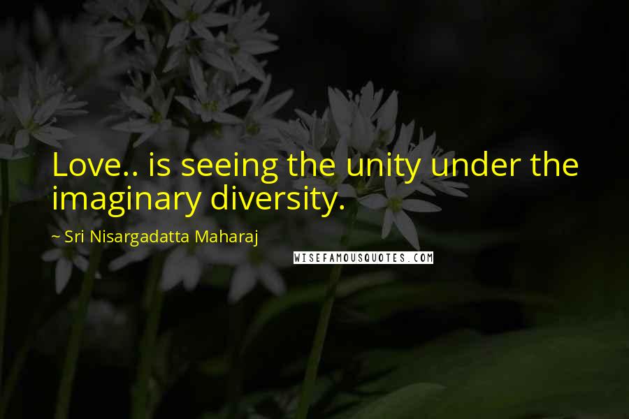 Sri Nisargadatta Maharaj Quotes: Love.. is seeing the unity under the imaginary diversity.