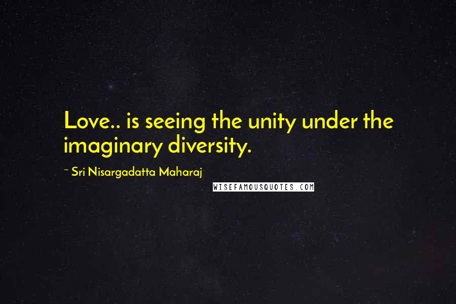 Sri Nisargadatta Maharaj Quotes: Love.. is seeing the unity under the imaginary diversity.