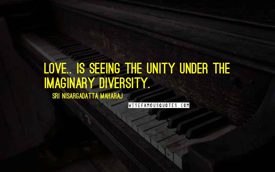 Sri Nisargadatta Maharaj Quotes: Love.. is seeing the unity under the imaginary diversity.
