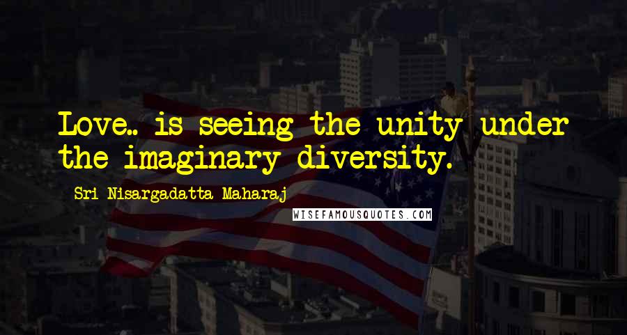 Sri Nisargadatta Maharaj Quotes: Love.. is seeing the unity under the imaginary diversity.