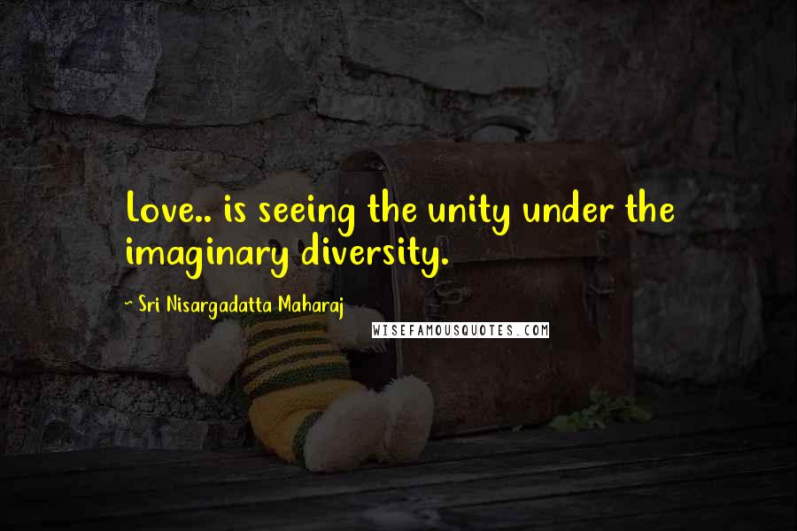 Sri Nisargadatta Maharaj Quotes: Love.. is seeing the unity under the imaginary diversity.