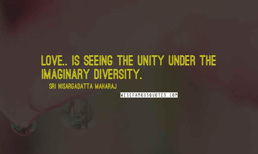 Sri Nisargadatta Maharaj Quotes: Love.. is seeing the unity under the imaginary diversity.