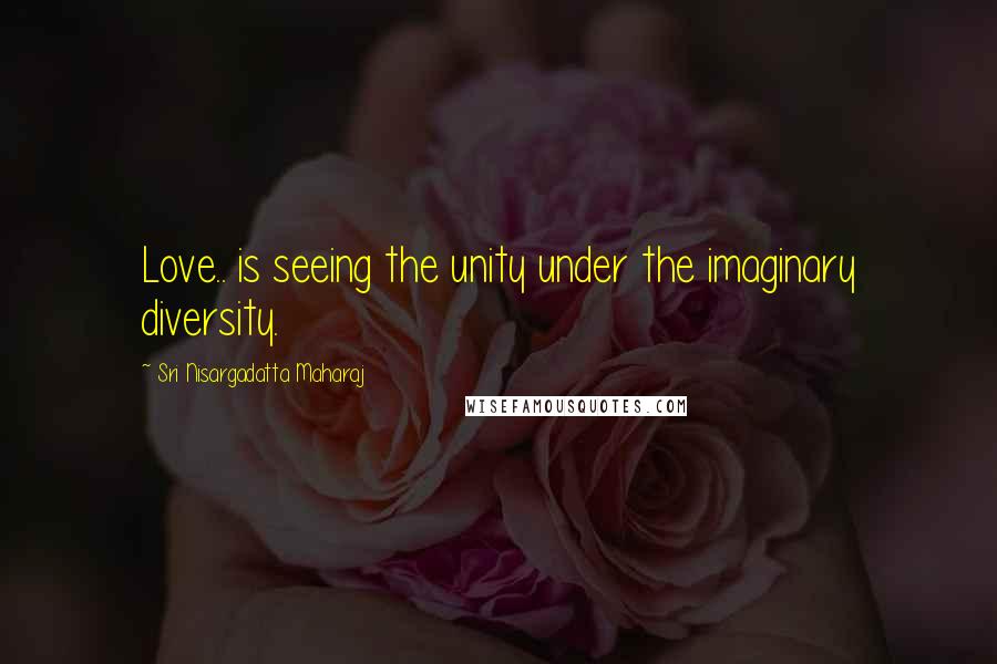 Sri Nisargadatta Maharaj Quotes: Love.. is seeing the unity under the imaginary diversity.