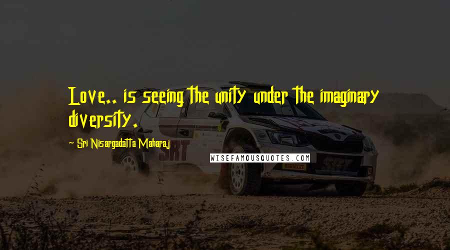 Sri Nisargadatta Maharaj Quotes: Love.. is seeing the unity under the imaginary diversity.