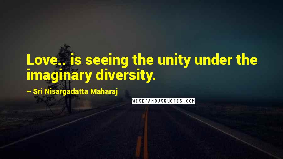 Sri Nisargadatta Maharaj Quotes: Love.. is seeing the unity under the imaginary diversity.