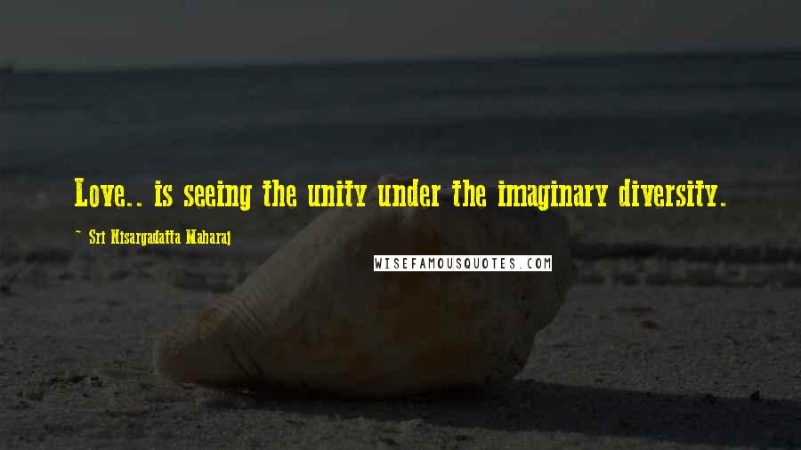 Sri Nisargadatta Maharaj Quotes: Love.. is seeing the unity under the imaginary diversity.