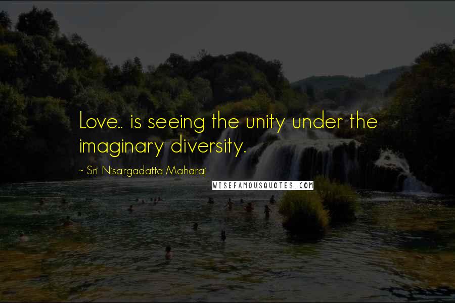 Sri Nisargadatta Maharaj Quotes: Love.. is seeing the unity under the imaginary diversity.