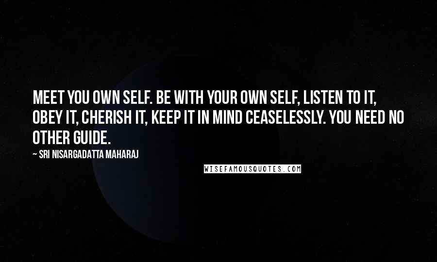 Sri Nisargadatta Maharaj Quotes: Meet you own self. Be with your own self, listen to it, obey it, cherish it, keep it in mind ceaselessly. You need no other guide.