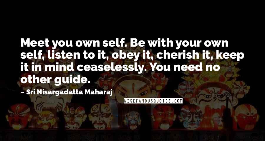 Sri Nisargadatta Maharaj Quotes: Meet you own self. Be with your own self, listen to it, obey it, cherish it, keep it in mind ceaselessly. You need no other guide.