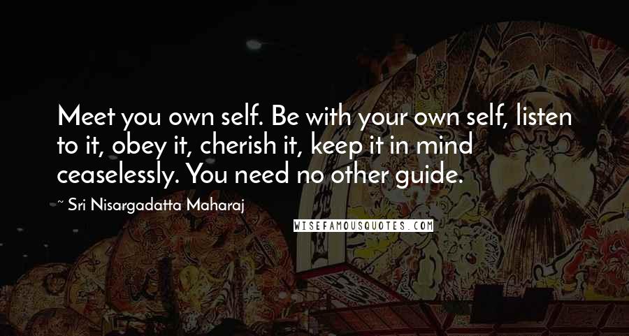 Sri Nisargadatta Maharaj Quotes: Meet you own self. Be with your own self, listen to it, obey it, cherish it, keep it in mind ceaselessly. You need no other guide.