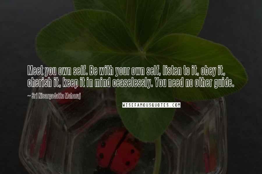 Sri Nisargadatta Maharaj Quotes: Meet you own self. Be with your own self, listen to it, obey it, cherish it, keep it in mind ceaselessly. You need no other guide.