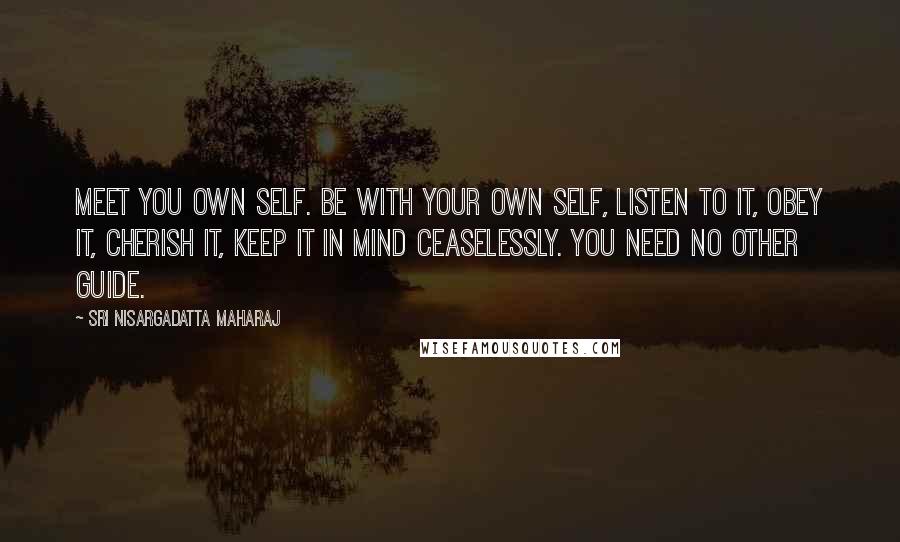 Sri Nisargadatta Maharaj Quotes: Meet you own self. Be with your own self, listen to it, obey it, cherish it, keep it in mind ceaselessly. You need no other guide.