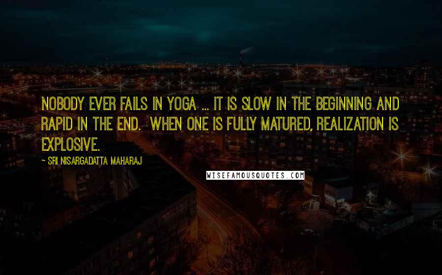 Sri Nisargadatta Maharaj Quotes: Nobody ever fails in Yoga ... It is slow in the beginning and rapid in the end. When one is fully matured, realization is explosive.