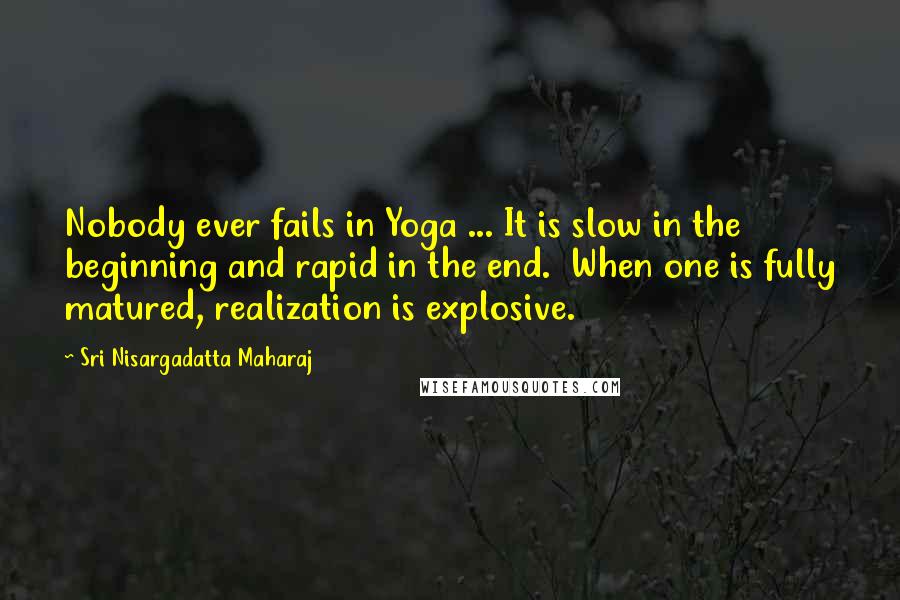 Sri Nisargadatta Maharaj Quotes: Nobody ever fails in Yoga ... It is slow in the beginning and rapid in the end. When one is fully matured, realization is explosive.