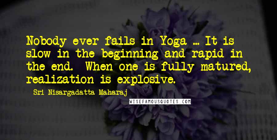 Sri Nisargadatta Maharaj Quotes: Nobody ever fails in Yoga ... It is slow in the beginning and rapid in the end. When one is fully matured, realization is explosive.
