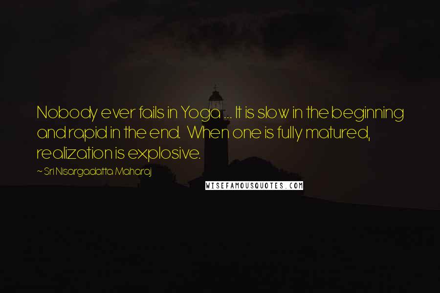 Sri Nisargadatta Maharaj Quotes: Nobody ever fails in Yoga ... It is slow in the beginning and rapid in the end. When one is fully matured, realization is explosive.