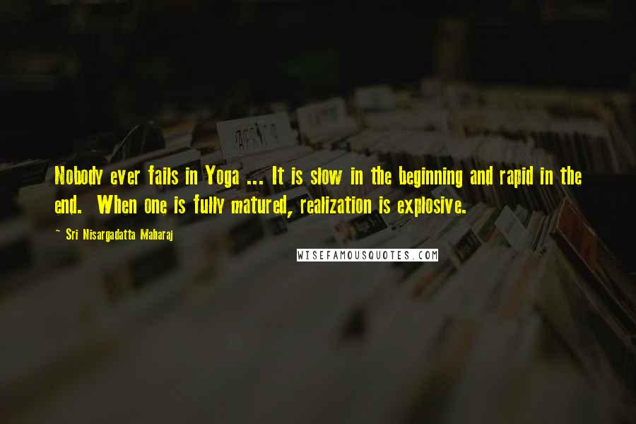 Sri Nisargadatta Maharaj Quotes: Nobody ever fails in Yoga ... It is slow in the beginning and rapid in the end. When one is fully matured, realization is explosive.