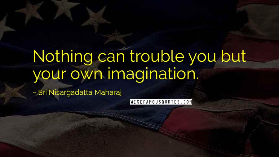 Sri Nisargadatta Maharaj Quotes: Nothing can trouble you but your own imagination.