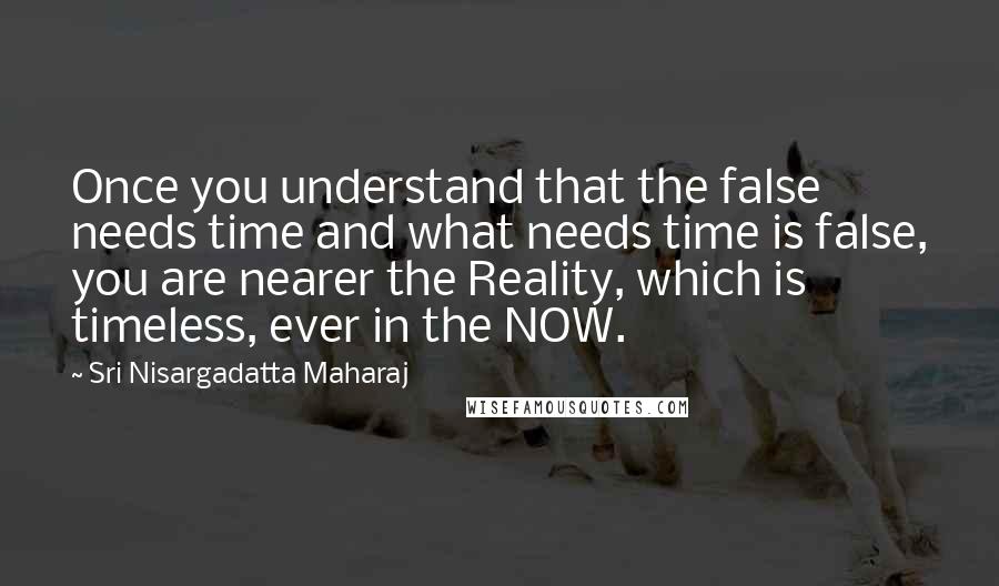 Sri Nisargadatta Maharaj Quotes: Once you understand that the false needs time and what needs time is false, you are nearer the Reality, which is timeless, ever in the NOW.