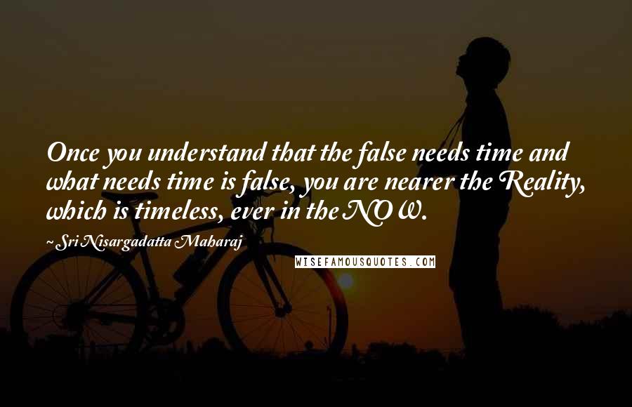 Sri Nisargadatta Maharaj Quotes: Once you understand that the false needs time and what needs time is false, you are nearer the Reality, which is timeless, ever in the NOW.