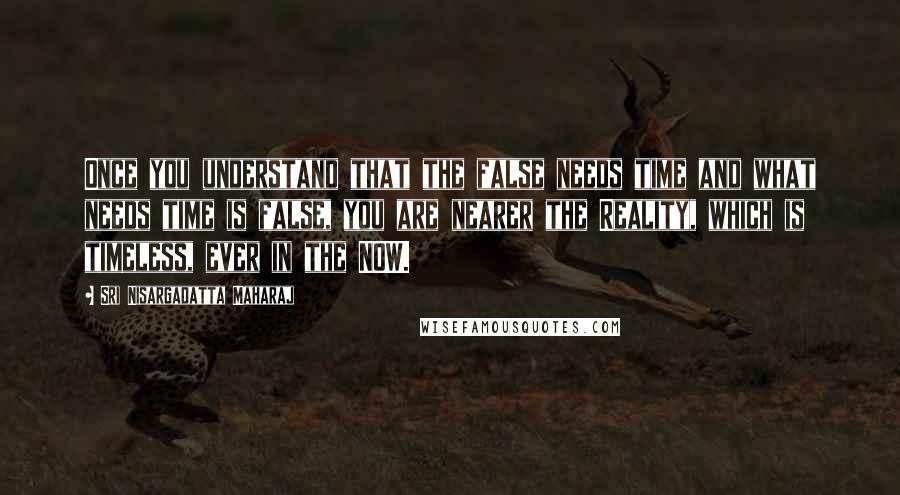 Sri Nisargadatta Maharaj Quotes: Once you understand that the false needs time and what needs time is false, you are nearer the Reality, which is timeless, ever in the NOW.