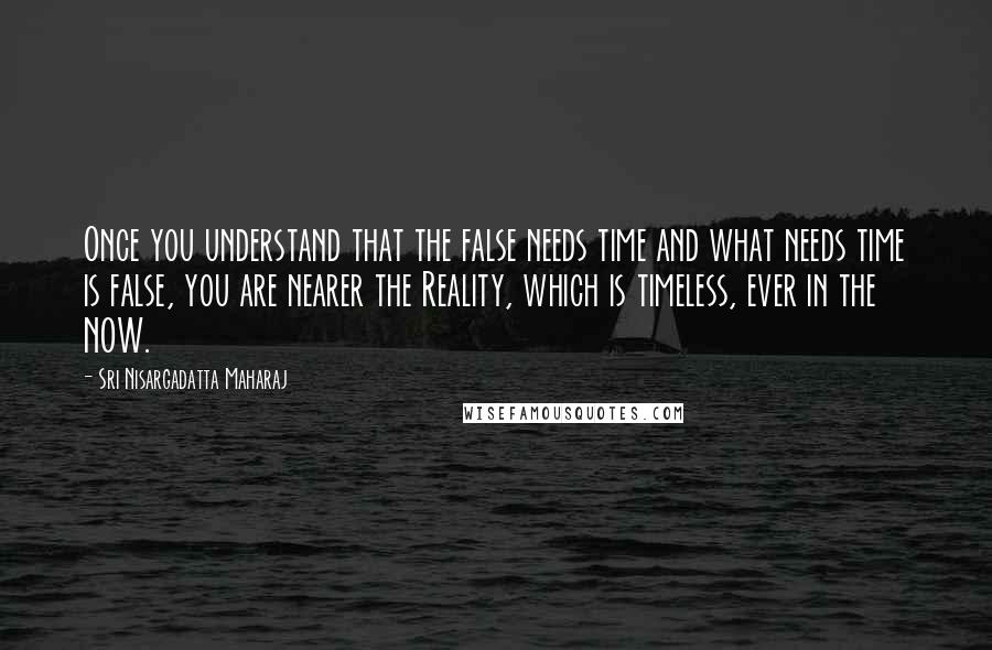 Sri Nisargadatta Maharaj Quotes: Once you understand that the false needs time and what needs time is false, you are nearer the Reality, which is timeless, ever in the NOW.