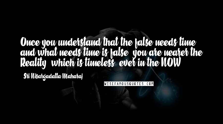 Sri Nisargadatta Maharaj Quotes: Once you understand that the false needs time and what needs time is false, you are nearer the Reality, which is timeless, ever in the NOW.