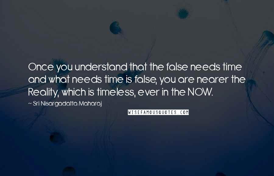 Sri Nisargadatta Maharaj Quotes: Once you understand that the false needs time and what needs time is false, you are nearer the Reality, which is timeless, ever in the NOW.