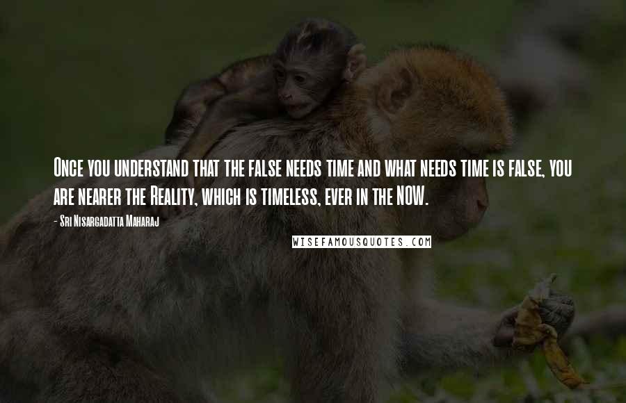Sri Nisargadatta Maharaj Quotes: Once you understand that the false needs time and what needs time is false, you are nearer the Reality, which is timeless, ever in the NOW.