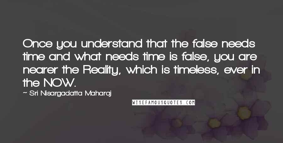 Sri Nisargadatta Maharaj Quotes: Once you understand that the false needs time and what needs time is false, you are nearer the Reality, which is timeless, ever in the NOW.
