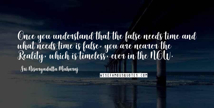 Sri Nisargadatta Maharaj Quotes: Once you understand that the false needs time and what needs time is false, you are nearer the Reality, which is timeless, ever in the NOW.