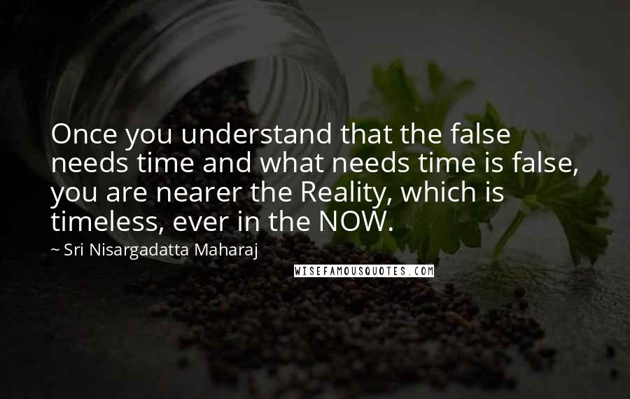 Sri Nisargadatta Maharaj Quotes: Once you understand that the false needs time and what needs time is false, you are nearer the Reality, which is timeless, ever in the NOW.
