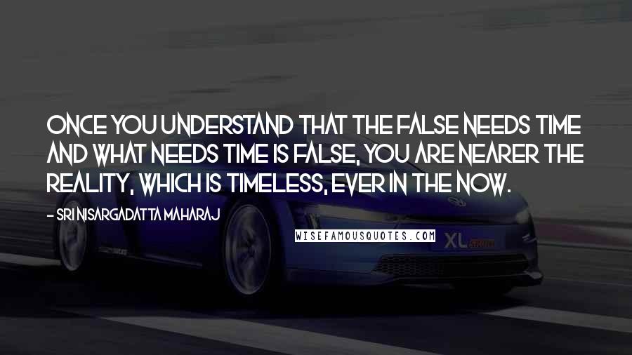 Sri Nisargadatta Maharaj Quotes: Once you understand that the false needs time and what needs time is false, you are nearer the Reality, which is timeless, ever in the NOW.
