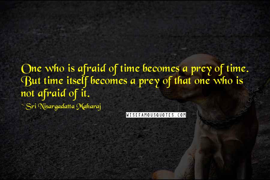 Sri Nisargadatta Maharaj Quotes: One who is afraid of time becomes a prey of time. But time itself becomes a prey of that one who is not afraid of it.