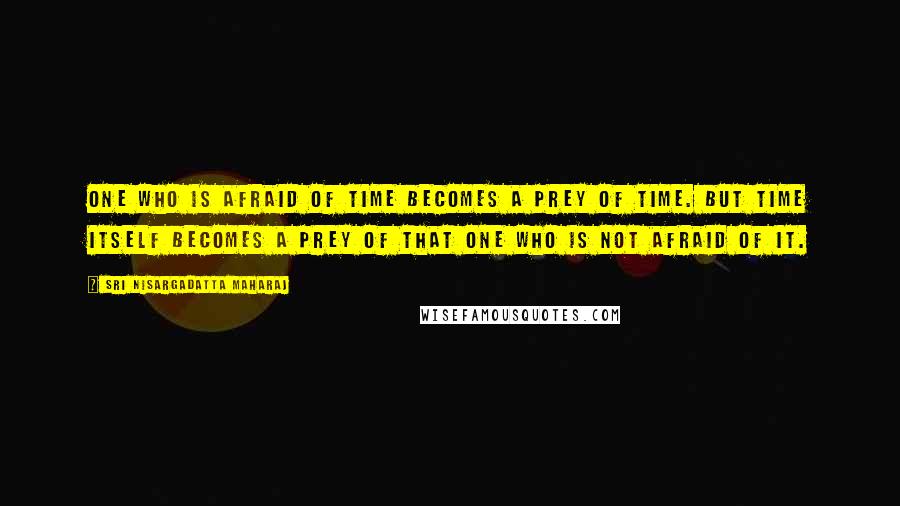 Sri Nisargadatta Maharaj Quotes: One who is afraid of time becomes a prey of time. But time itself becomes a prey of that one who is not afraid of it.