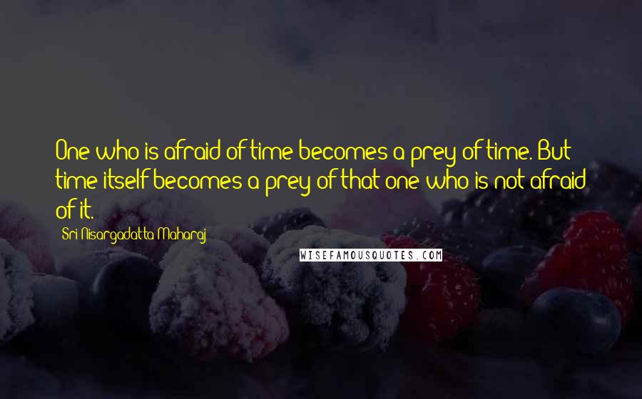 Sri Nisargadatta Maharaj Quotes: One who is afraid of time becomes a prey of time. But time itself becomes a prey of that one who is not afraid of it.